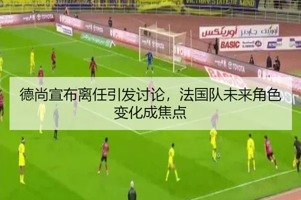 德尚宣布离任引发讨论，法国队未来角色变化成焦点